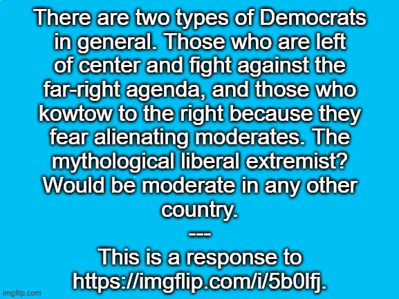 Blank White Template | There are two types of Democrats
in general. Those who are left
of center and fight against the
far-right agenda, and those who
kowtow to the right because they
fear alienating moderates. The
mythological liberal extremist?
Would be moderate in any other
country.
---
This is a response to
https://imgflip.com/i/5b0lfj. | image tagged in blank white template | made w/ Imgflip meme maker