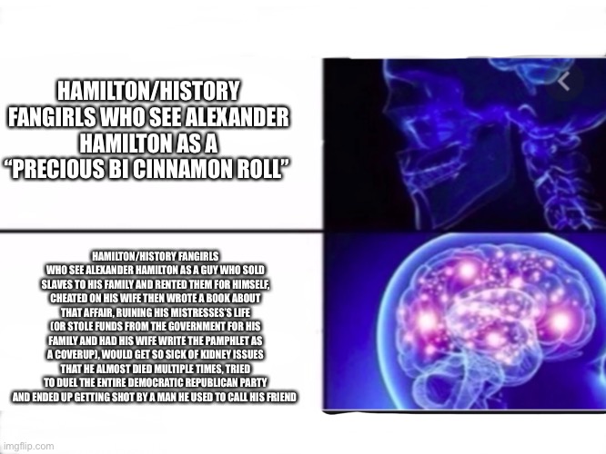 HAMILTON/HISTORY FANGIRLS WHO SEE ALEXANDER HAMILTON AS A “PRECIOUS BI CINNAMON ROLL”; HAMILTON/HISTORY FANGIRLS WHO SEE ALEXANDER HAMILTON AS A GUY WHO SOLD SLAVES TO HIS FAMILY AND RENTED THEM FOR HIMSELF, CHEATED ON HIS WIFE THEN WROTE A BOOK ABOUT THAT AFFAIR, RUINING HIS MISTRESSES’S LIFE (OR STOLE FUNDS FROM THE GOVERNMENT FOR HIS FAMILY AND HAD HIS WIFE WRITE THE PAMPHLET AS A COVERUP), WOULD GET SO SICK OF KIDNEY ISSUES THAT HE ALMOST DIED MULTIPLE TIMES, TRIED TO DUEL THE ENTIRE DEMOCRATIC REPUBLICAN PARTY AND ENDED UP GETTING SHOT BY A MAN HE USED TO CALL HIS FRIEND | made w/ Imgflip meme maker