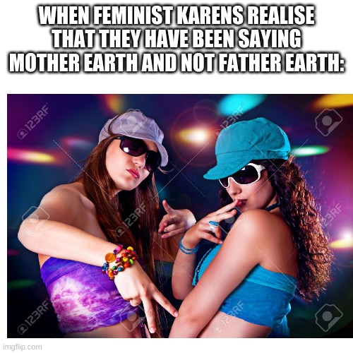 WHEN FEMINIST KARENS REALISE THAT THEY HAVE BEEN SAYING MOTHER EARTH AND NOT FATHER EARTH: | image tagged in karens,memes,feminist | made w/ Imgflip meme maker