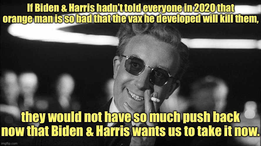 Doctor Strangelove says... | If Biden & Harris hadn’t told everyone in 2020 that orange man is so bad that the vax he developed will kill them, they would not have so mu | image tagged in doctor strangelove says | made w/ Imgflip meme maker