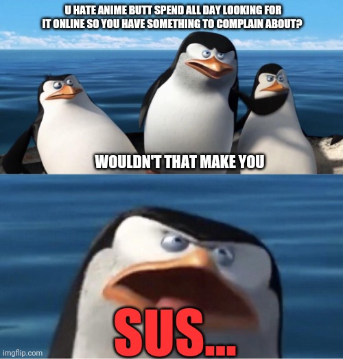 When the penguins of Madagascar find an anti anime penguin... | U HATE ANIME BUTT SPEND ALL DAY LOOKING FOR IT ONLINE SO YOU HAVE SOMETHING TO COMPLAIN ABOUT? WOULDN'T THAT MAKE YOU; SUS... | image tagged in wouldn't that make you,penguins of madagascar,pro anime penguins,good penguins love anime,anime | made w/ Imgflip meme maker
