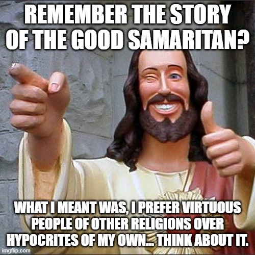 Buddy Christ Meme | REMEMBER THE STORY OF THE GOOD SAMARITAN? WHAT I MEANT WAS, I PREFER VIRTUOUS
PEOPLE OF OTHER RELIGIONS OVER
HYPOCRITES OF MY OWN... THINK ABOUT IT. | image tagged in memes,buddy christ | made w/ Imgflip meme maker