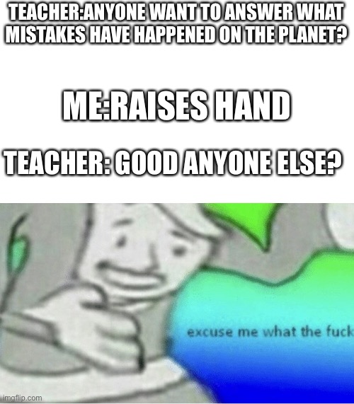 When your teacher calls you a mistake | TEACHER:ANYONE WANT TO ANSWER WHAT MISTAKES HAVE HAPPENED ON THE PLANET? ME:RAISES HAND; TEACHER: GOOD ANYONE ELSE? | image tagged in excuse me wtf blank template | made w/ Imgflip meme maker