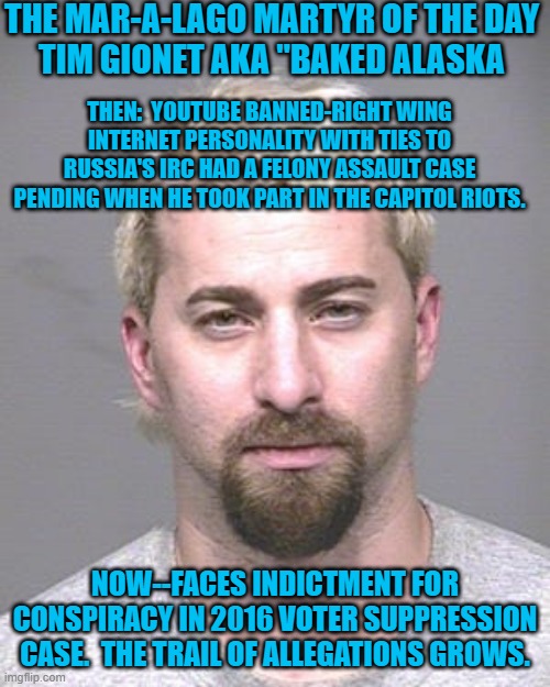 "January 6 Tourist" Faces Charges In Two Bi-Coastal Courts, A Third Is Pending. | THE MAR-A-LAGO MARTYR OF THE DAY
TIM GIONET AKA "BAKED ALASKA; THEN:  YOUTUBE BANNED-RIGHT WING INTERNET PERSONALITY WITH TIES TO RUSSIA'S IRC HAD A FELONY ASSAULT CASE PENDING WHEN HE TOOK PART IN THE CAPITOL RIOTS. NOW--FACES INDICTMENT FOR CONSPIRACY IN 2016 VOTER SUPPRESSION CASE.  THE TRAIL OF ALLEGATIONS GROWS. | image tagged in politics | made w/ Imgflip meme maker