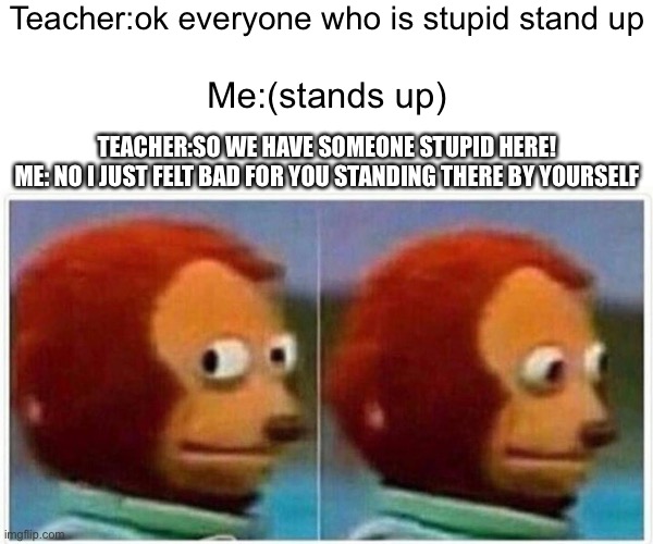 Roasts teacher | Teacher:ok everyone who is stupid stand up; Me:(stands up); TEACHER:SO WE HAVE SOMEONE STUPID HERE!
ME: NO I JUST FELT BAD FOR YOU STANDING THERE BY YOURSELF | image tagged in memes,monkey puppet | made w/ Imgflip meme maker