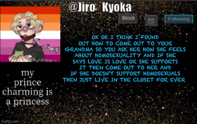 jiros temp | OK OK I THINK I FOUND OUT HOW TO COME OUT TO YOUR GRANDMA SO YOU ASK HER HOW SHE FEELS ABOUT HOMOSEXUALITY AND IF SHE SAYS LOVE IS LOVE OR SHE SUPPORTS IT THEN COME OUT TO HER AND IF SHE DOESN’T SUPPORT HOMOSEXUALS THEN JUST LIVE IN THE CLOSET FOR EVER | image tagged in jiros temp | made w/ Imgflip meme maker