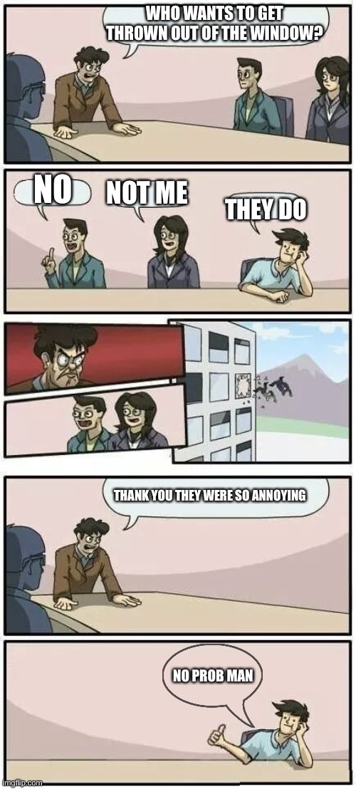 Boardroom Meeting | WHO WANTS TO GET THROWN OUT OF THE WINDOW? NO; NOT ME; THEY DO; THANK YOU THEY WERE SO ANNOYING; NO PROB MAN | image tagged in boardroom meeting suggestion 2 | made w/ Imgflip meme maker