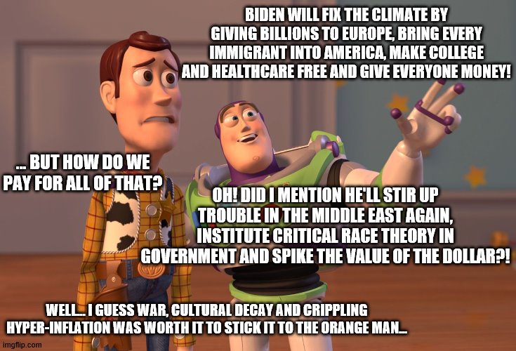 X, X Everywhere | BIDEN WILL FIX THE CLIMATE BY GIVING BILLIONS TO EUROPE, BRING EVERY IMMIGRANT INTO AMERICA, MAKE COLLEGE AND HEALTHCARE FREE AND GIVE EVERYONE MONEY! OH! DID I MENTION HE'LL STIR UP TROUBLE IN THE MIDDLE EAST AGAIN, INSTITUTE CRITICAL RACE THEORY IN GOVERNMENT AND SPIKE THE VALUE OF THE DOLLAR?! … BUT HOW DO WE PAY FOR ALL OF THAT? WELL... I GUESS WAR, CULTURAL DECAY AND CRIPPLING HYPER-INFLATION WAS WORTH IT TO STICK IT TO THE ORANGE MAN... | image tagged in memes,x x everywhere | made w/ Imgflip meme maker