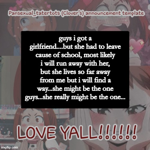 :P | guys i got a girlfriend....but she had to leave cause of school, most likely i will run away with her, but she lives so far away from me but i will find a way...she might be the one guys...she really might be the one... | image tagged in clovers announcement template | made w/ Imgflip meme maker