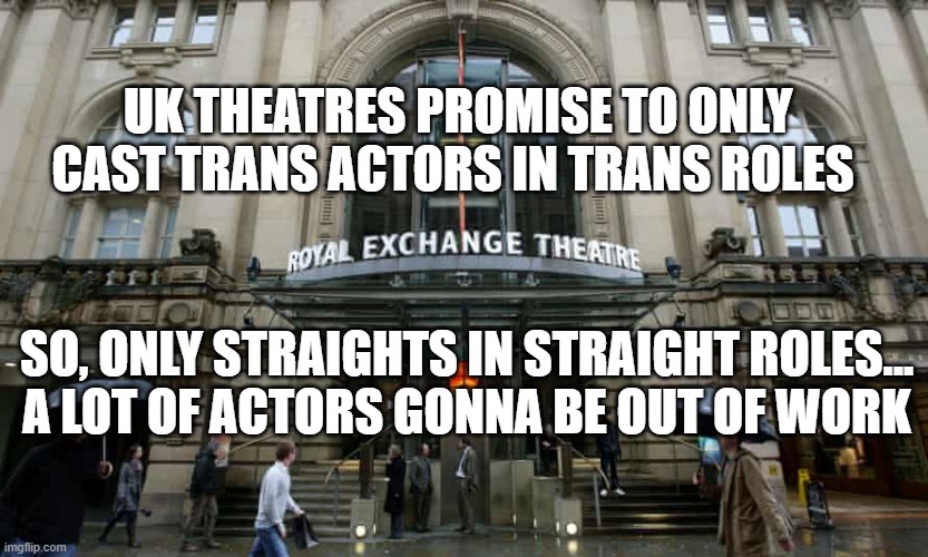 Trans Only | UK THEATRES PROMISE TO ONLY CAST TRANS ACTORS IN TRANS ROLES; SO, ONLY STRAIGHTS IN STRAIGHT ROLES...

A LOT OF ACTORS GONNA BE OUT OF WORK | image tagged in trans,political correctness,politics,liberal hypocrisy | made w/ Imgflip meme maker