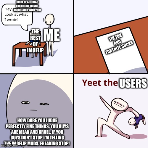 YEET THE USERS | JUDGE OF ALL IDEAS FOR ONLINE THINGS ASSOCIATED WITH YOU! THE REST OF IMGFLIP; ME; TIK TOK AND FORTNITE SUCKS; USERS; HOW DARE YOU JUDGE PERFECTLY FINE THINGS. YOU GUYS ARE MEAN AND CRUEL. IF YOU GUYS DON'T STOP I'M TELLING THE IMGFLIP MODS. FREAKING STOP! | image tagged in yeet the child,memes | made w/ Imgflip meme maker