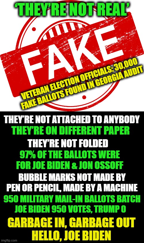 Probably More Than Enough To Overturn the Election in Georgia | ‘THEY’RE NOT REAL’; VETERAN ELECTION OFFICIALS: 30,000 FAKE BALLOTS FOUND IN GEORGIA AUDIT; THEY’RE NOT ATTACHED TO ANYBODY; THEY’RE ON DIFFERENT PAPER; THEY’RE NOT FOLDED; 97% OF THE BALLOTS WERE FOR JOE BIDEN & JON OSSOFF; BUBBLE MARKS NOT MADE BY PEN OR PENCIL, MADE BY A MACHINE; 950 MILITARY MAIL-IN BALLOTS BATCH
JOE BIDEN 950 VOTES, TRUMP 0; GARBAGE IN, GARBAGE OUT
HELLO, JOE BIDEN | image tagged in politics,election fraud,georgia,donald trump,joe biden | made w/ Imgflip meme maker