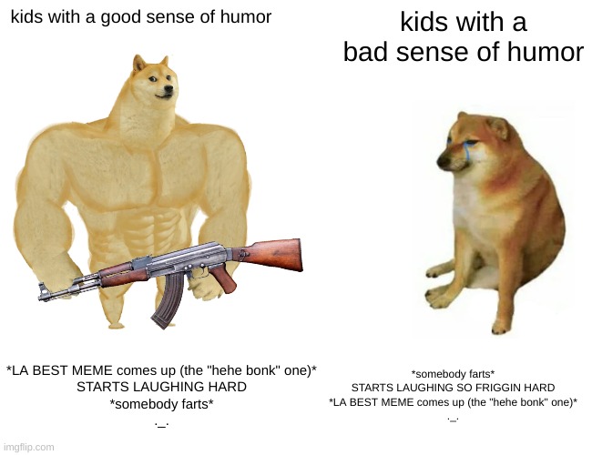 seriously- kids need a better sense of humor | kids with a good sense of humor; kids with a bad sense of humor; *LA BEST MEME comes up (the "hehe bonk" one)*
STARTS LAUGHING HARD
*somebody farts*
._. *somebody farts*
STARTS LAUGHING SO FRIGGIN HARD
*LA BEST MEME comes up (the "hehe bonk" one)*
._. | image tagged in memes,buff doge vs cheems | made w/ Imgflip meme maker