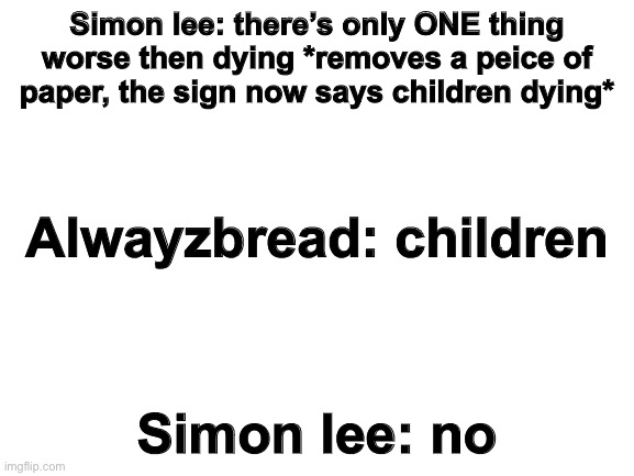 i dont think he gets it | Simon lee: there’s only ONE thing worse then dying *removes a peice of paper, the sign now says children dying*; Alwayzbread: children; Simon lee: no | image tagged in blank white template | made w/ Imgflip meme maker