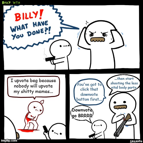 Billy, What Have You Done | ...then start shooting the less vital body parts. I upvote beg because
nobody will upvote
my shitty memes... You've got to
click that
downvote button first... Downvote go BRRRR | image tagged in billy what have you done | made w/ Imgflip meme maker