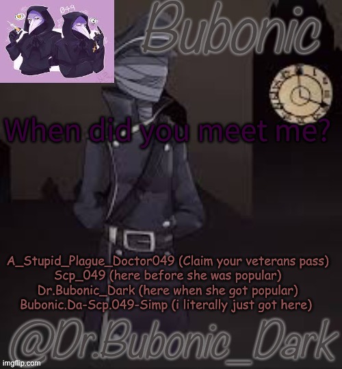 Bubonics (is there even a word for how much i love this) temp | When did you meet me? A_Stupid_Plague_Doctor049 (Claim your veterans pass)
Scp_049 (here before she was popular)
Dr.Bubonic_Dark (here when she got popular)
Bubonic.Da-Scp.049-Simp (i literally just got here) | image tagged in bubonics is there even a word for how much i love this temp | made w/ Imgflip meme maker