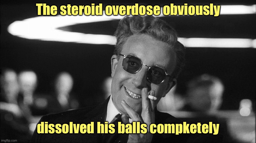 Doctor Strangelove says... | The steroid overdose obviously dissolved his balls compketely | image tagged in doctor strangelove says | made w/ Imgflip meme maker