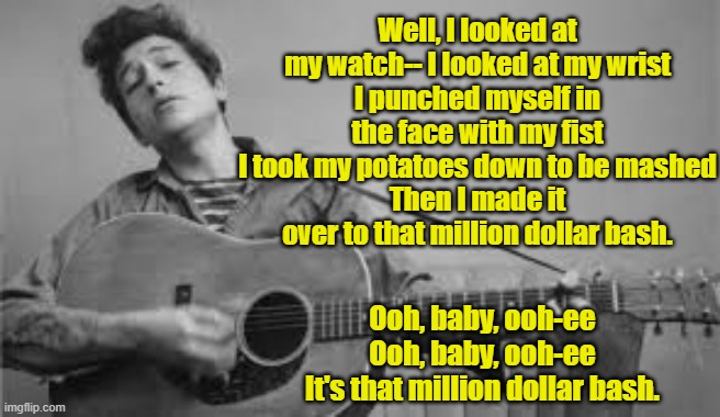 Bob Dylan's Drunken Song Lyrics | Well, I looked at my watch-- I looked at my wrist
I punched myself in the face with my fist
I took my potatoes down to be mashed
Then I made it over to that million dollar bash. Ooh, baby, ooh-ee
Ooh, baby, ooh-ee
It's that million dollar bash. | image tagged in bob dylan,bad lyrics,nobel prize,rock and roll,dylan | made w/ Imgflip meme maker