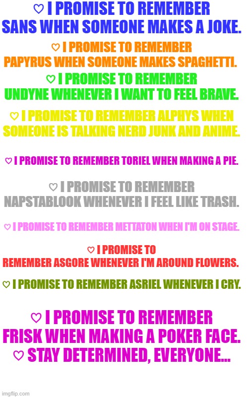 This hit me in the FEELS.. | ♡ I PROMISE TO REMEMBER SANS WHEN SOMEONE MAKES A JOKE. ♡ I PROMISE TO REMEMBER PAPYRUS WHEN SOMEONE MAKES SPAGHETTI. ♡ I PROMISE TO REMEMBER UNDYNE WHENEVER I WANT TO FEEL BRAVE. ♡ I PROMISE TO REMEMBER ALPHYS WHEN SOMEONE IS TALKING NERD JUNK AND ANIME. ♡ I PROMISE TO REMEMBER TORIEL WHEN MAKING A PIE. ♡ I PROMISE TO REMEMBER NAPSTABLOOK WHENEVER I FEEL LIKE TRASH. ♡ I PROMISE TO REMEMBER METTATON WHEN I'M ON STAGE. ♡ I PROMISE TO REMEMBER ASGORE WHENEVER I'M AROUND FLOWERS. ♡ I PROMISE TO REMEMBER ASRIEL WHENEVER I CRY. ♡ I PROMISE TO REMEMBER FRISK WHEN MAKING A POKER FACE.
♡ STAY DETERMINED, EVERYONE... | made w/ Imgflip meme maker