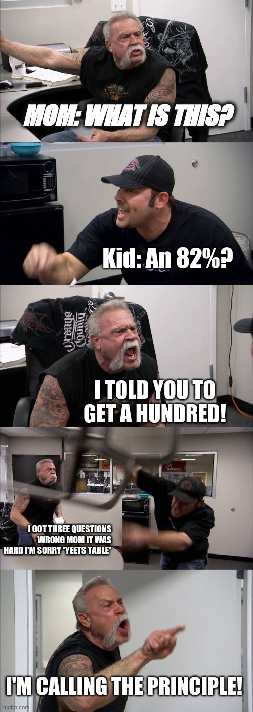 American Chopper Argument | MOM: WHAT IS THIS? Kid: An 82%? I TOLD YOU TO GET A HUNDRED! I GOT THREE QUESTIONS WRONG MOM IT WAS HARD I'M SORRY *YEETS TABLE*; I'M CALLING THE PRINCIPLE! | image tagged in memes,american chopper argument | made w/ Imgflip meme maker