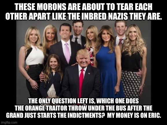 Donald Trump Family Photo | THESE MORONS ARE ABOUT TO TEAR EACH OTHER APART LIKE THE INBRED NAZIS THEY ARE. THE ONLY QUESTION LEFT IS, WHICH ONE DOES THE ORANGE TRAITOR THROW UNDER THE BUS AFTER THE GRAND JUST STARTS THE INDICTMENTS?  MY MONEY IS ON ERIC. | image tagged in donald trump family photo | made w/ Imgflip meme maker