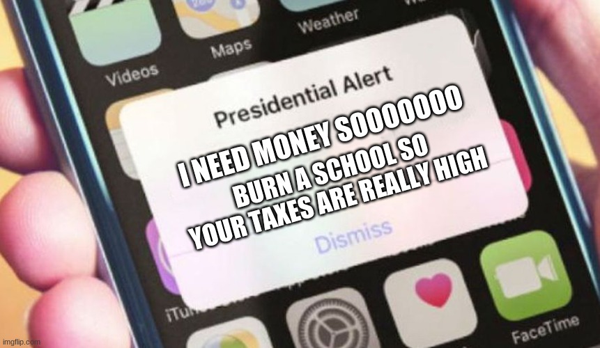 Trump | I NEED MONEY SOOOOOOO; BURN A SCHOOL SO YOUR TAXES ARE REALLY HIGH | image tagged in memes,presidential alert | made w/ Imgflip meme maker