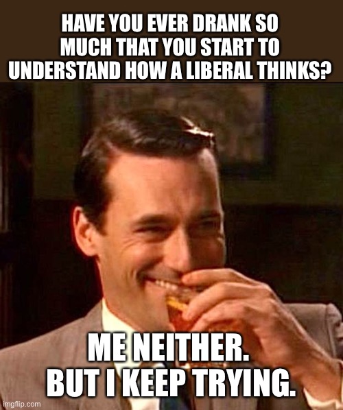 Keep drinking | HAVE YOU EVER DRANK SO MUCH THAT YOU START TO UNDERSTAND HOW A LIBERAL THINKS? ME NEITHER.  BUT I KEEP TRYING. | image tagged in drinking guy | made w/ Imgflip meme maker