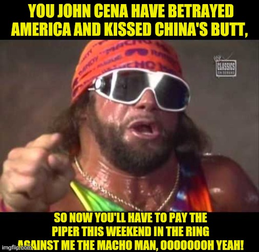 Macho man | YOU JOHN CENA HAVE BETRAYED AMERICA AND KISSED CHINA'S BUTT, SO NOW YOU'LL HAVE TO PAY THE PIPER THIS WEEKEND IN THE RING AGAINST ME THE MAC | image tagged in macho man | made w/ Imgflip meme maker