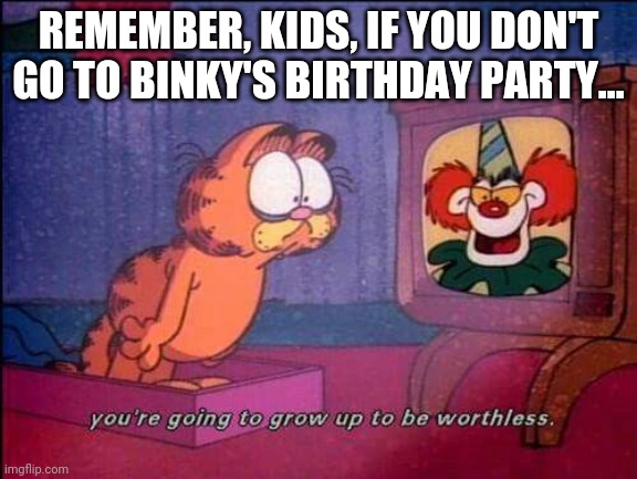 Garfield and binky the clown | REMEMBER, KIDS, IF YOU DON'T GO TO BINKY'S BIRTHDAY PARTY... | image tagged in garfield and binky the clown | made w/ Imgflip meme maker