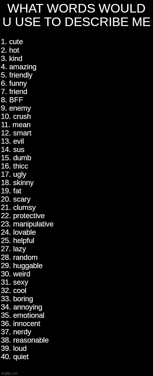:D | WHAT WORDS WOULD U USE TO DESCRIBE ME; 1. cute
2. hot 
3. kind
4. amazing 
5. friendly
6. funny 
7. friend 
8. BFF 
9. enemy 
10. crush
11. mean 
12. smart
13. evil 
14. sus 
15. dumb 
16. thicc
17. ugly
18. skinny
19. fat
20. scary
21. clumsy
22. protective
23. manipulative
24. lovable
25. helpful
27. lazy
28. random
29. huggable
30. weird
31. sexy
32. cool
33. boring
34. annoying
35. emotional
36. innocent
37. nerdy
38. reasonable
39. loud
40. quiet | image tagged in memes,blank transparent square | made w/ Imgflip meme maker