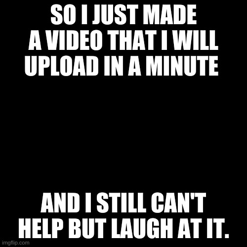 I am using audio from a video(Credit to creator in beginning of video) and making it a meme. (I kinda want it to be a trend) | SO I JUST MADE A VIDEO THAT I WILL UPLOAD IN A MINUTE; AND I STILL CAN'T HELP BUT LAUGH AT IT. | image tagged in memes,blank transparent square | made w/ Imgflip meme maker