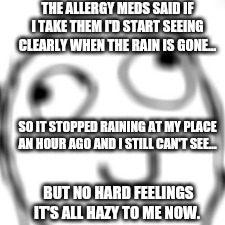 How you know you have eye problems | THE ALLERGY MEDS SAID IF I TAKE THEM I'D START SEEING CLEARLY WHEN THE RAIN IS GONE... SO IT STOPPED RAINING AT MY PLACE AN HOUR AGO AND I STILL CAN'T SEE... BUT NO HARD FEELINGS IT'S ALL HAZY TO ME NOW. | image tagged in memes,derp | made w/ Imgflip meme maker