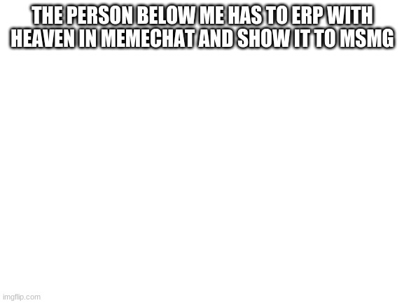 sorry | THE PERSON BELOW ME HAS TO ERP WITH HEAVEN IN MEMECHAT AND SHOW IT TO MSMG | image tagged in blank white template | made w/ Imgflip meme maker