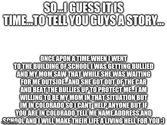 Blank White Template | SO...I GUESS IT IS TIME...TO TELL YOU GUYS A STORY... ONCE APON A TIME.WHEN I WENT TO THE BUILDING OF SCHOOL I WAS GETTING BULLIED AND MY MOM SAW THAT WHILE SHE WAS WAITING FOR ME OUTSIDE...AND SHE GOT OUT OF THE CAR AND BEAT THE BULLIES UP TO PROTECT ME...I AM WILLING TO BE MY MOM IN THAT SITUATION BUT IM IN COLORADO SO I CANT  HELP ANYONE BUT IF YOU ARE IN COLORADO TELL ME NAME,ADDRESS,AND SCHOOL AND I WILL MAKE THEIR LIFE A LIVING HELL FOR YOU :) | image tagged in blank white template | made w/ Imgflip meme maker