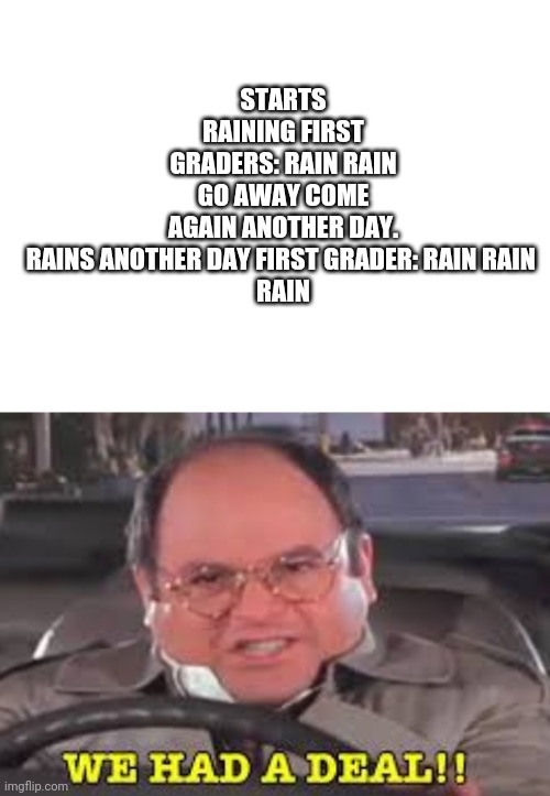 STARTS RAINING FIRST GRADERS: RAIN RAIN GO AWAY COME AGAIN ANOTHER DAY. RAINS ANOTHER DAY FIRST GRADER: RAIN RAIN 

RAIN | image tagged in blank white template,we had a deal | made w/ Imgflip meme maker