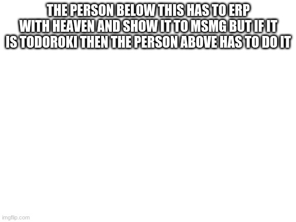 Blank White Template | THE PERSON BELOW THIS HAS TO ERP WITH HEAVEN AND SHOW IT TO MSMG BUT IF IT IS TODOROKI THEN THE PERSON ABOVE HAS TO DO IT | image tagged in blank white template | made w/ Imgflip meme maker
