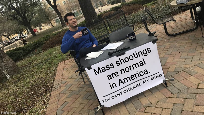 We don't want to admit who we are. | Mass shootings
are normal
in America. | image tagged in you can't change my mind,violence,identity crisis,denial,american politics | made w/ Imgflip meme maker