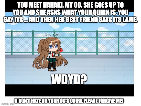 I swear I had no idea what I was doing | YOU MEET HANAKI, MY OC. SHE GOES UP TO YOU AND SHE ASKS WHAT YOUR QUIRK IS. YOU SAY ITS ... AND THEN HER BEST FRIEND SAYS ITS LAME. WDYD? (I DON'T HATE ON YOUR OC'S QUIRK PLEASE FORGIVE ME) | made w/ Imgflip meme maker