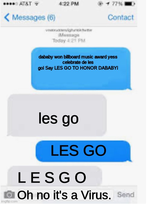 LES GO | dababy won billboard music award yess
celebrate de les go! Say LES GO TO HONOR DABABY! les go; LES GO; L E S G O; Oh no it's a Virus. | image tagged in blank text conversation | made w/ Imgflip meme maker