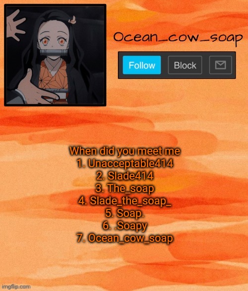 Soap demon slayer temp (ty sponge) | When did you meet me
1. Unacceptable414
2. Slade414
3. The_soap
4. Slade_the_soap_
5. Soap.
6. .Soapy
7. Ocean_cow_soap | image tagged in soap demon slayer temp ty sponge | made w/ Imgflip meme maker