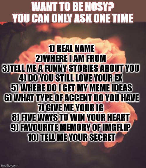 :) | 1) REAL NAME 
2)WHERE I AM FROM 
3)TELL ME A FUNNY STORIES ABOUT YOU 
4) DO YOU STILL LOVE YOUR EX 
5) WHERE DO I GET MY MEME IDEAS
 6) WHAT TYPE OF ACCENT DO YOU HAVE 
7) GIVE ME YOUR IG 
8) FIVE WAYS TO WIN YOUR HEART 
9) FAVOURITE MEMORY OF IMGFLIP 
10) TELL ME YOUR SECRET; WANT TO BE NOSY? YOU CAN ONLY ASK ONE TIME | image tagged in beautiful vintage flowers | made w/ Imgflip meme maker