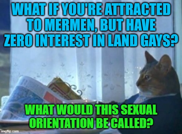 And what would its flag look like? | WHAT IF YOU'RE ATTRACTED TO MERMEN, BUT HAVE ZERO INTEREST IN LAND GAYS? WHAT WOULD THIS SEXUAL ORIENTATION BE CALLED? | image tagged in memes,i should buy a boat cat,merman,gay,lgbt,sexuality | made w/ Imgflip meme maker