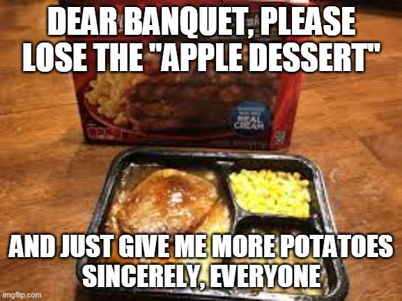 Dear Banquet | DEAR BANQUET, PLEASE LOSE THE "APPLE DESSERT"; AND JUST GIVE ME MORE POTATOES
SINCERELY, EVERYONE | image tagged in dear banquet,salisbury steak,mashed potatoes | made w/ Imgflip meme maker