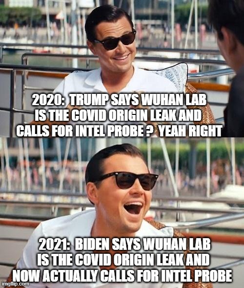 Slow on the Uptake, Joe | 2020:  TRUMP SAYS WUHAN LAB IS THE COVID ORIGIN LEAK AND 
CALLS FOR INTEL PROBE ?  YEAH RIGHT; 2021:  BIDEN SAYS WUHAN LAB IS THE COVID ORIGIN LEAK AND 
NOW ACTUALLY CALLS FOR INTEL PROBE | image tagged in leonardo dicaprio wolf of wall street,covid19,biden,trump,wuhan,china virus | made w/ Imgflip meme maker