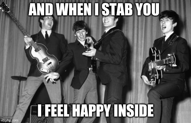 Beatles | AND WHEN I STAB YOU; I FEEL HAPPY INSIDE | image tagged in the beatles | made w/ Imgflip meme maker