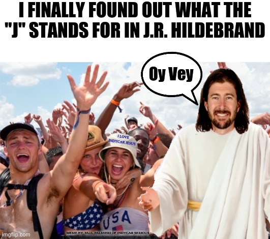 Never say "It is finished" Before turn 4 at the Indianapolis 500 |  I FINALLY FOUND OUT WHAT THE "J" STANDS FOR IN J.R. HILDEBRAND; Oy Vey; I LOVE INDYCAR JESUS; MEME BY: PAUL PALMIERI OF INDYCAR SERIOUS | image tagged in jr hildebrand,indy 500,indianapolis 500,indycar series,indycar,hilarious memes | made w/ Imgflip meme maker