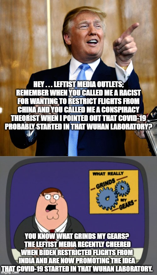 Remember that it is NEVER wrong when leftist do it. | HEY . . . LEFTIST MEDIA OUTLETS; REMEMBER WHEN YOU CALLED ME A RACIST FOR WANTING TO RESTRICT FLIGHTS FROM CHINA AND YOU CALLED ME A CONSPIRACY THEORIST WHEN I POINTED OUT THAT COVID-19 PROBABLY STARTED IN THAT WUHAN LABORATORY? YOU KNOW WHAT GRINDS MY GEARS?  THE LEFTIST MEDIA RECENTLY CHEERED WHEN BIDEN RESTRICTED FLIGHTS FROM INDIA AND ARE NOW PROMOTING THE IDEA THAT COVID-19 STARTED IN THAT WUHAN LABORATORY. | image tagged in donal trump birthday | made w/ Imgflip meme maker