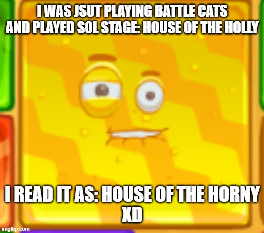 OOOOOoOOoO iTs HoUSe OF THe HORnY | I WAS JSUT PLAYING BATTLE CATS AND PLAYED SOL STAGE: HOUSE OF THE HOLLY; I READ IT AS: HOUSE OF THE HORNY
XD | made w/ Imgflip meme maker