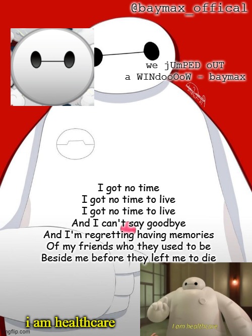 * fnaf 4 intensifies * | I got no time
I got no time to live
I got no time to live
And I can't say goodbye
And I'm regretting having memories
Of my friends who they used to be
Beside me before they left me to die | image tagged in baymax_officals temp | made w/ Imgflip meme maker