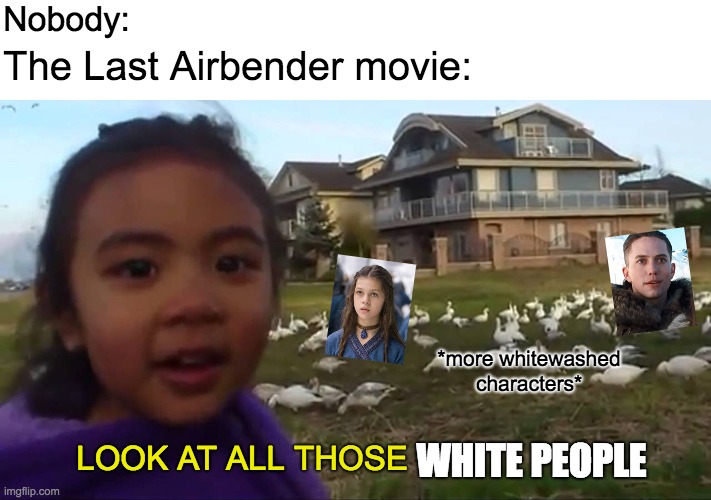 The pain stills with that The Last Airbender movie | Nobody:; The Last Airbender movie:; *more whitewashed characters*; LOOK AT ALL THOSE; WHITE PEOPLE | image tagged in look at all those chickens | made w/ Imgflip meme maker